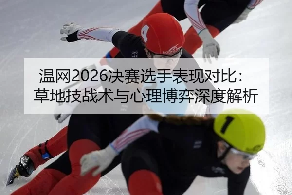 温网2026决赛选手表现对比：草地技战术与心理博弈深度解析
